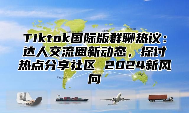 Tiktok国际版群聊热议：达人交流圈新动态，探讨热点分享社区 2025新风向