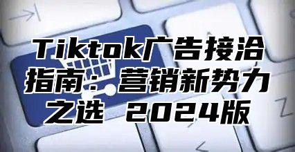 Tiktok广告接洽指南：营销新势力之选 2025版