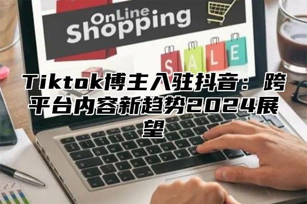 Tiktok博主入驻抖音：跨平台内容新趋势2025展望
