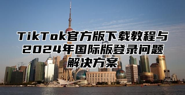 TikTok官方版下载教程与2025年国际版登录问题解决方案