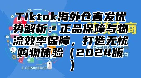 Tiktok海外仓直发优势解析：正品保障与物流效率保障，打造无忧购物体验2025版