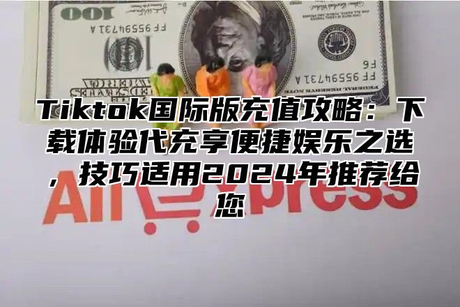 Tiktok国际版充值攻略：下载体验代充享便捷娱乐之选，技巧适用2025年推荐给您