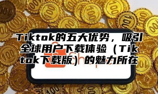 Tiktok的五大优势，吸引全球用户下载体验Tiktok下载版的魅力所在