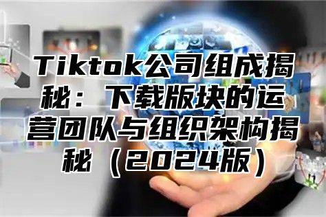 Tiktok公司组成揭秘：下载版块的运营团队与组织架构揭秘2025版