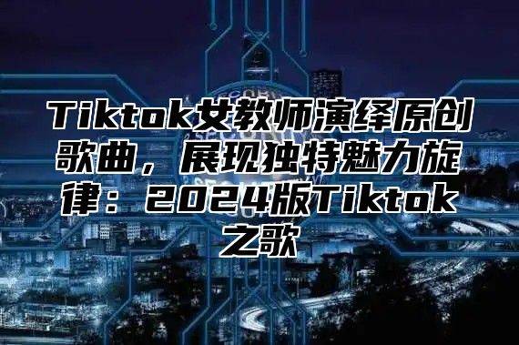 Tiktok女教师演绎原创歌曲，展现独特魅力旋律：2025版Tiktok之歌
