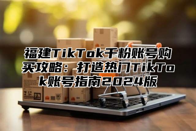福建TikTok千粉账号购买攻略：打造热门TikTok账号指南2025版