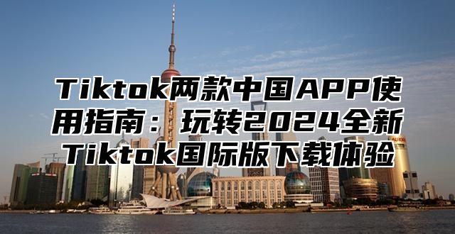 Tiktok两款中国APP使用指南：玩转2025全新Tiktok国际版下载体验