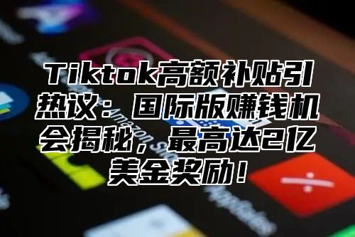 Tiktok高额补贴引热议：国际版赚钱机会揭秘，最高达2亿美金奖励！