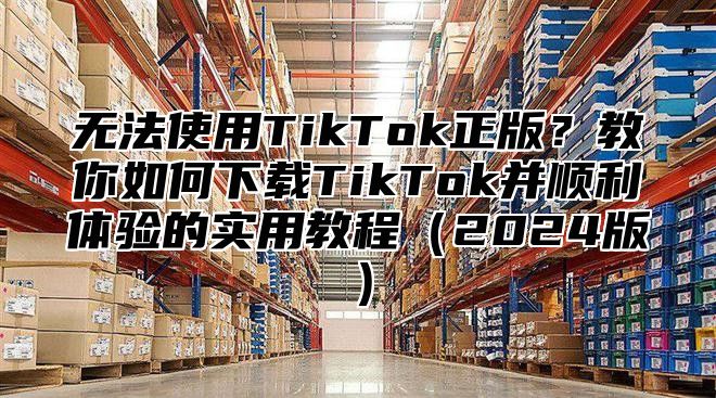 无法使用TikTok正版？教你如何下载TikTok并顺利体验的实用教程2025版