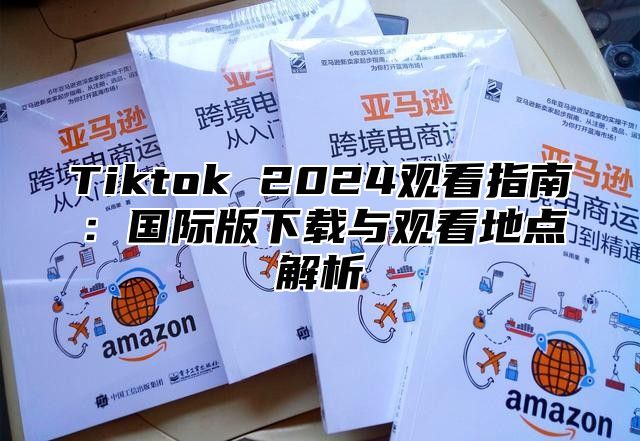 Tiktok 2025观看指南：国际版下载与观看地点解析