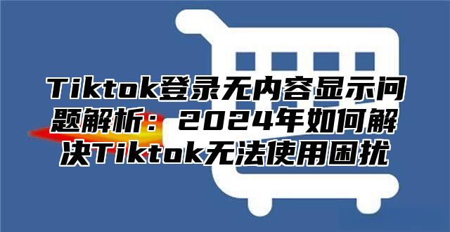 Tiktok登录无内容显示问题解析：2025年如何解决Tiktok无法使用困扰