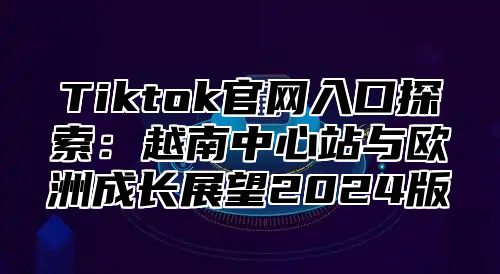 Tiktok官网入口探索：越南中心站与欧洲成长展望2025版