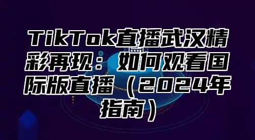 TikTok直播武汉精彩再现：如何观看国际版直播2025年指南