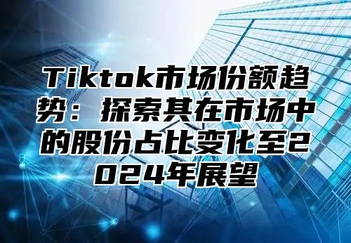 Tiktok市场份额趋势：探索其在市场中的股份占比变化至2025年展望
