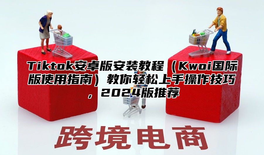 Tiktok安卓版安装教程Kwoi国际版使用指南教你轻松上手操作技巧，2025版推荐