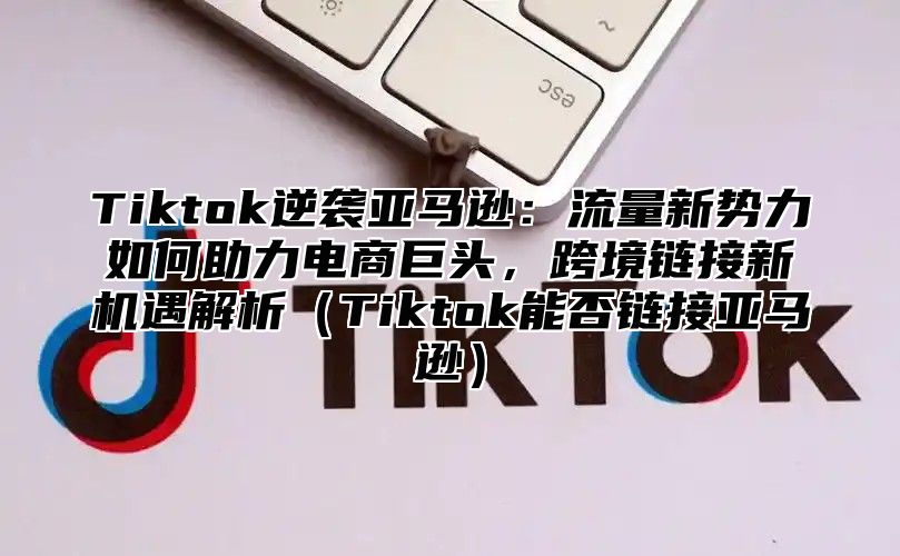 Tiktok逆袭亚马逊：流量新势力如何助力电商巨头，跨境链接新机遇解析Tiktok能否链接亚马逊