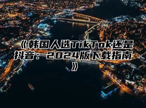 韩国人选TikTok还是抖音：2025版下载指南
