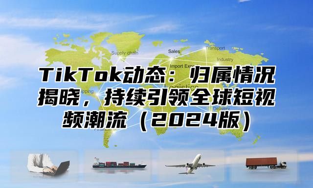 TikTok动态：归属情况揭晓，持续引领全球短视频潮流2025版