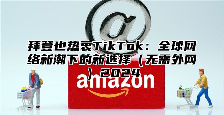 拜登也热衷TikTok：全球网络新潮下的新选择无需外网2025