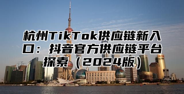 杭州TikTok供应链新入口：抖音官方供应链平台探索2025版
