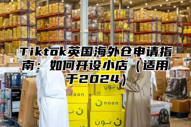 Tiktok英国海外仓申请指南：如何开设小店适用于2025