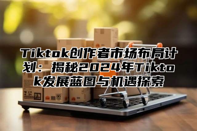 Tiktok创作者市场布局计划：揭秘2025年Tiktok发展蓝图与机遇探索