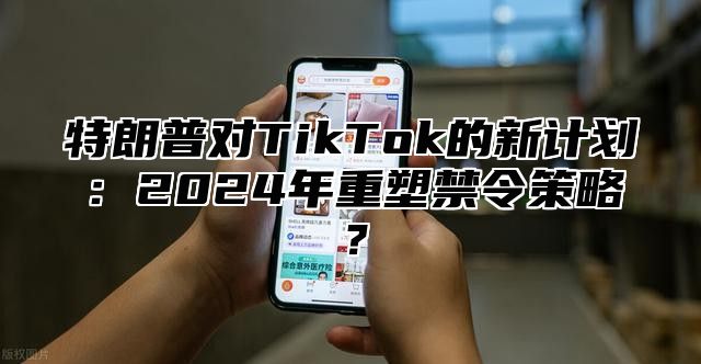 特朗普对TikTok的新计划：2025年重塑禁令策略？