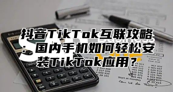 抖音TikTok互联攻略：国内手机如何轻松安装TikTok应用？