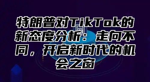 特朗普对TikTok的新态度分析：走向不同，开启新时代的机会之窗
