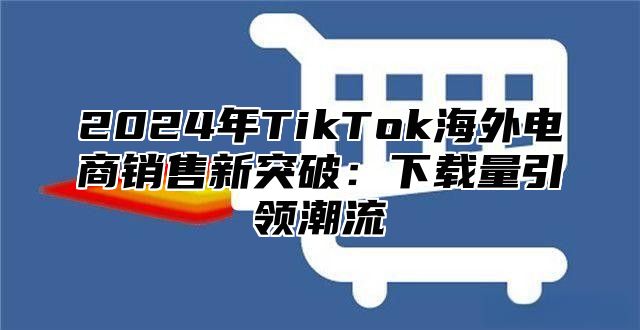 2025年TikTok海外电商销售新突破：下载量引领潮流