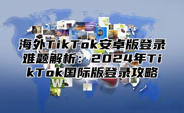 海外TikTok安卓版登录难题解析：2025年TikTok国际版登录攻略