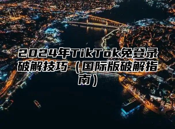 2025年TikTok免登录破解技巧国际版破解指南