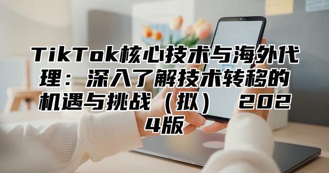 TikTok核心技术与海外代理：深入了解技术转移的机遇与挑战拟 2025版
