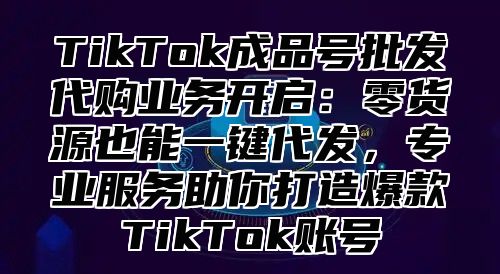 TikTok成品号批发代购业务开启：零货源也能一键代发，专业服务助你打造爆款TikTok账号