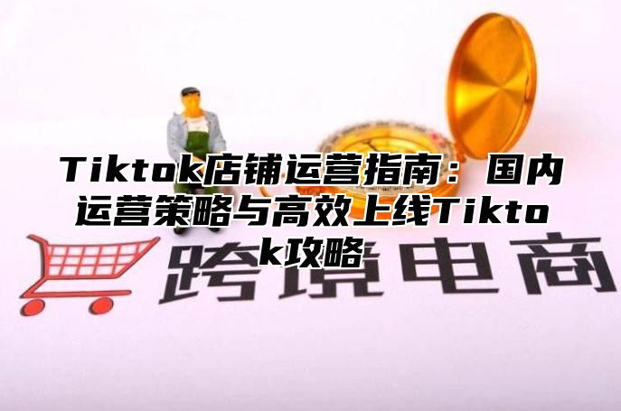 Tiktok店铺运营指南：国内运营策略与高效上线Tiktok攻略