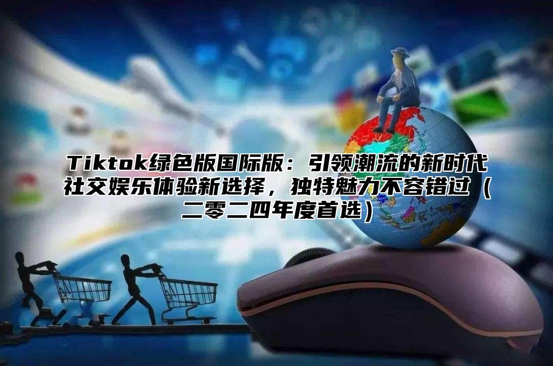 Tiktok绿色版国际版：引领潮流的新时代社交娱乐体验新选择，独特魅力不容错过二零二四年度首选