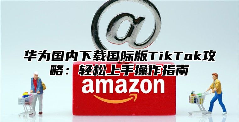 华为国内下载国际版TikTok攻略：轻松上手操作指南