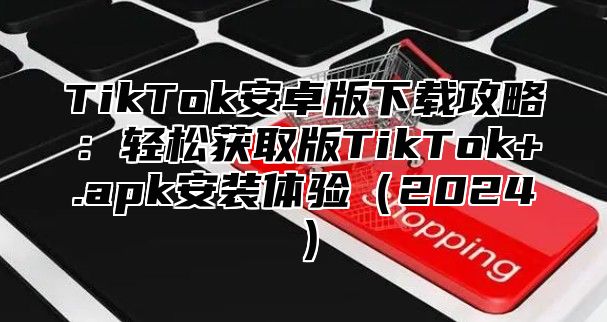 TikTok安卓版下载攻略：轻松获取版TikTok+.apk安装体验2025