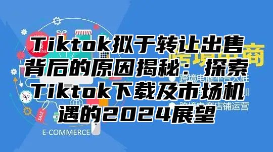 Tiktok拟于转让出售背后的原因揭秘：探索Tiktok下载及市场机遇的2025展望