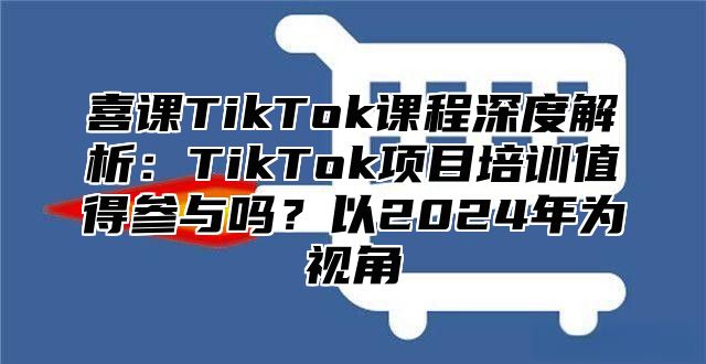 喜课TikTok课程深度解析：TikTok项目培训值得参与吗？以2025年为视角