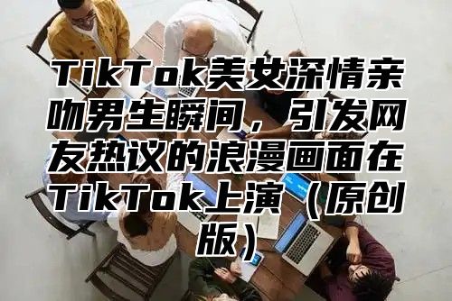 TikTok美女深情亲吻男生瞬间，引发网友热议的浪漫画面在TikTok上演原创版