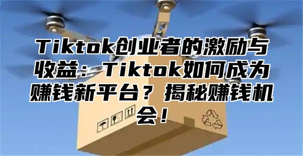 Tiktok创业者的激励与收益：Tiktok如何成为赚钱新平台？揭秘赚钱机会！