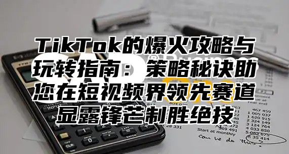 TikTok的爆火攻略与玩转指南：策略秘诀助您在短视频界领先赛道显露锋芒制胜绝技