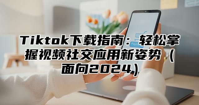 Tiktok下载指南：轻松掌握视频社交应用新姿势面向2025
