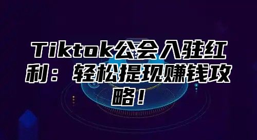 Tiktok公会入驻红利：轻松提现赚钱攻略！