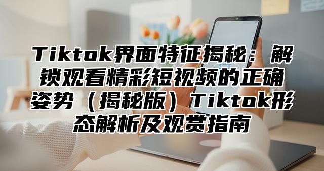 Tiktok界面特征揭秘：解锁观看精彩短视频的正确姿势揭秘版Tiktok形态解析及观赏指南