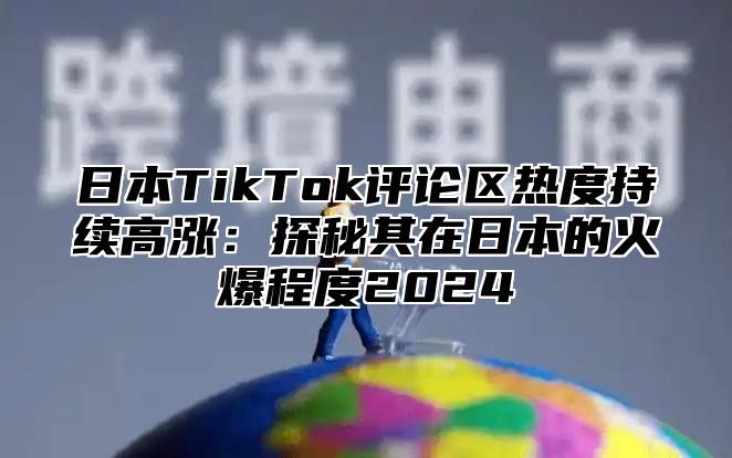 日本TikTok评论区热度持续高涨：探秘其在日本的火爆程度2025