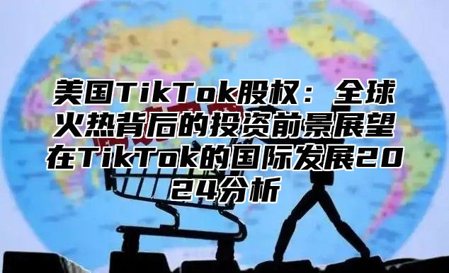 美国TikTok股权：全球火热背后的投资前景展望在TikTok的国际发展2025分析