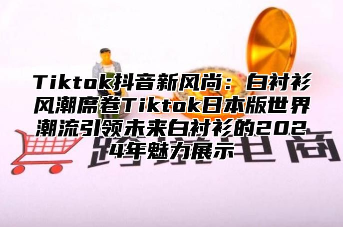 Tiktok抖音新风尚：白衬衫风潮席卷Tiktok日本版世界潮流引领未来白衬衫的2025年魅力展示
