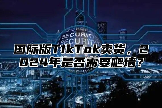 国际版TikTok卖货，2025年是否需要爬墙？